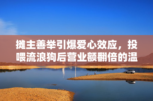 摊主善举引爆爱心效应，投喂流浪狗后营业额翻倍的温暖故事