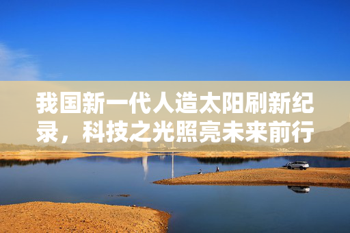 我国新一代人造太阳刷新纪录，科技之光照亮未来前行之路