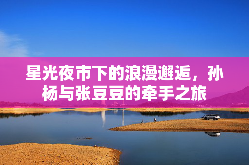 星光夜市下的浪漫邂逅，孙杨与张豆豆的牵手之旅