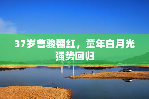 37岁曹骏翻红，童年白月光强势回归