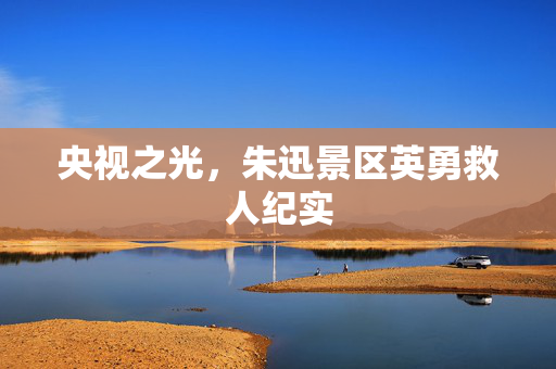 央视之光，朱迅景区英勇救人纪实