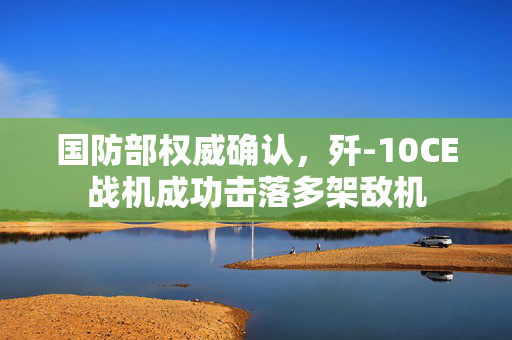 国防部权威确认，歼-10CE战机成功击落多架敌机