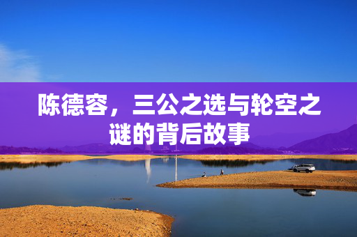 陈德容，三公之选与轮空之谜的背后故事