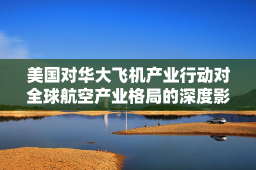 美国对华大飞机产业行动对全球航空产业格局的深度影响