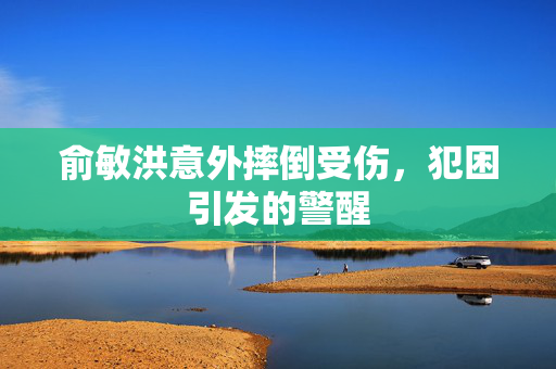 俞敏洪意外摔倒受伤，犯困引发的警醒