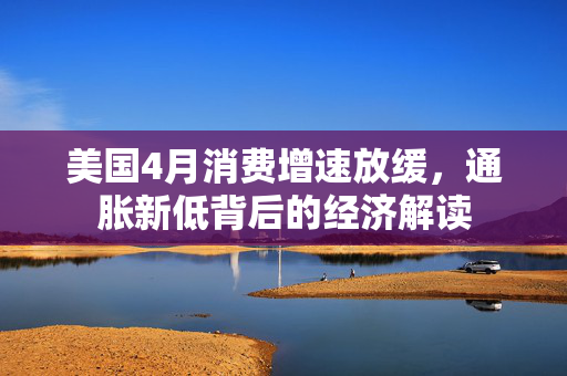 美国4月消费增速放缓，通胀新低背后的经济解读