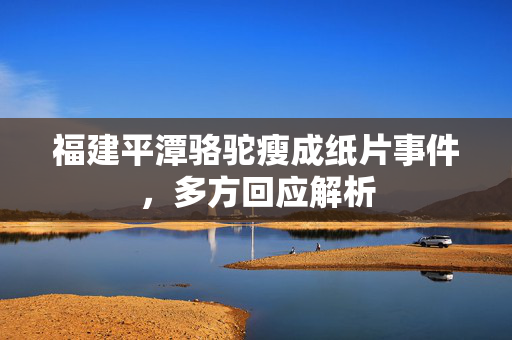 福建平潭骆驼瘦成纸片事件，多方回应解析
