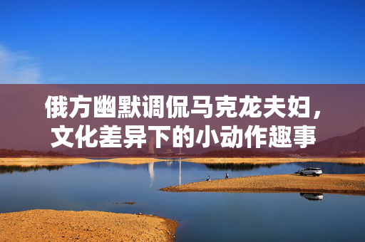 俄方幽默调侃马克龙夫妇，文化差异下的小动作趣事
