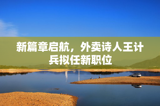 新篇章启航，外卖诗人王计兵拟任新职位