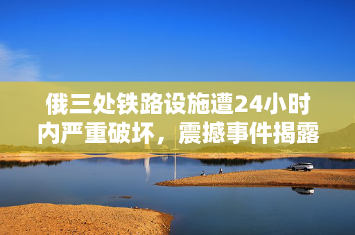 俄三处铁路设施遭24小时内严重破坏，震撼事件揭露