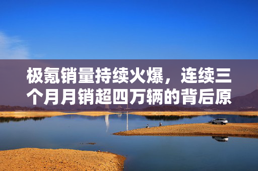 极氪销量持续火爆，连续三个月月销超四万辆的背后原因分析