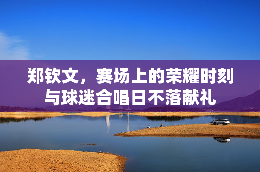 郑钦文，赛场上的荣耀时刻与球迷合唱日不落献礼