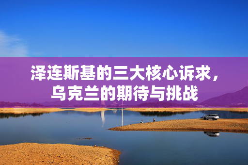 泽连斯基的三大核心诉求，乌克兰的期待与挑战