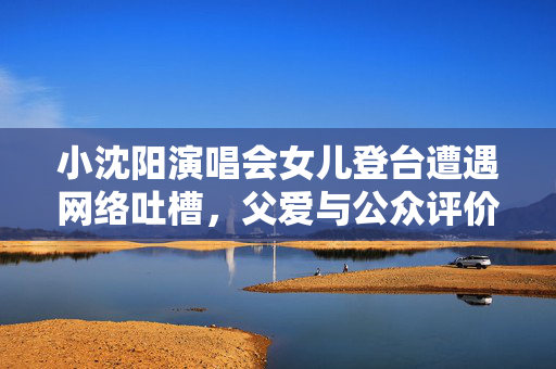 小沈阳演唱会女儿登台遭遇网络吐槽，父爱与公众评价的微妙关系