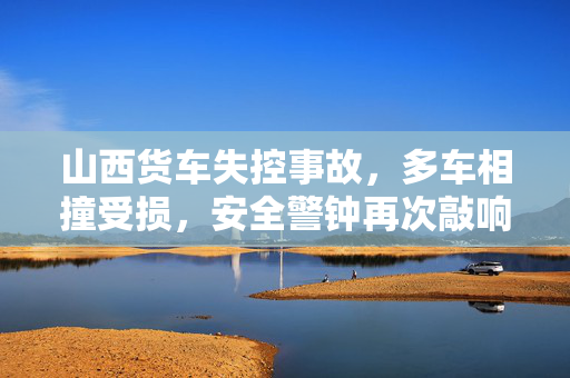 山西货车失控事故，多车相撞受损，安全警钟再次敲响