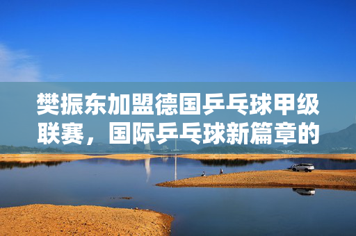 樊振东加盟德国乒乓球甲级联赛，国际乒乓球新篇章的开启
