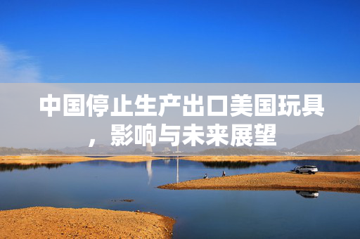中国停止生产出口美国玩具，影响与未来展望