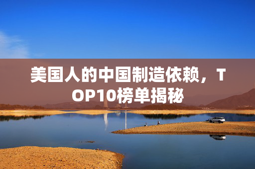美国人的中国制造依赖，TOP10榜单揭秘