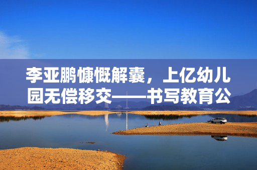 李亚鹏慷慨解囊，上亿幼儿园无偿移交——书写教育公益新篇章