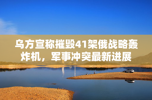 乌方宣称摧毁41架俄战略轰炸机，军事冲突最新进展