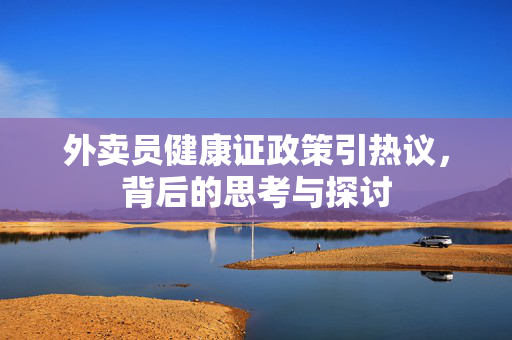 外卖员健康证政策引热议，背后的思考与探讨