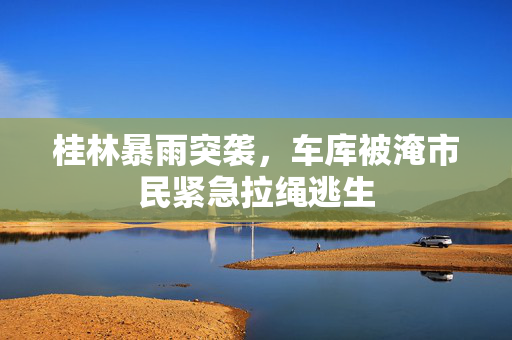 桂林暴雨突袭，车库被淹市民紧急拉绳逃生