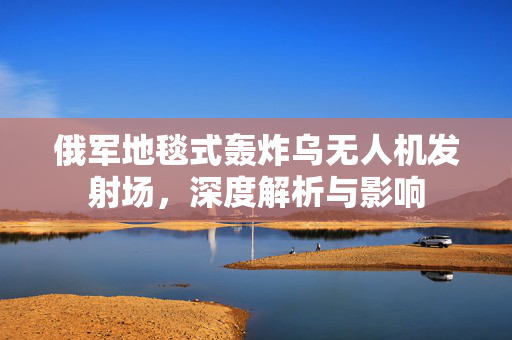 俄军地毯式轰炸乌无人机发射场，深度解析与影响