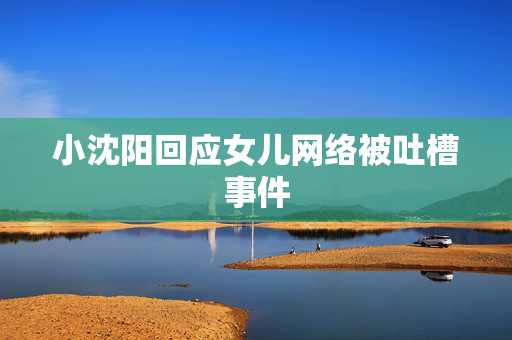 小沈阳回应女儿网络被吐槽事件