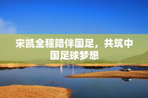 宋凯全程陪伴国足，共筑中国足球梦想