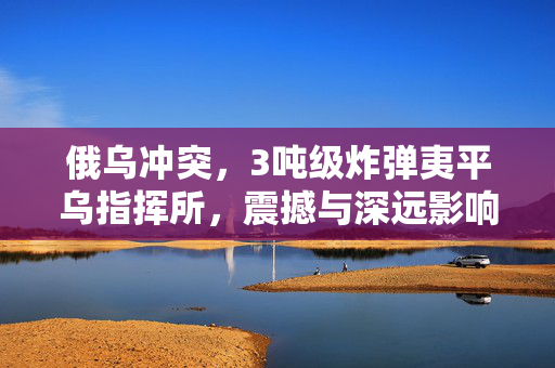 俄乌冲突，3吨级炸弹夷平乌指挥所，震撼与深远影响揭露