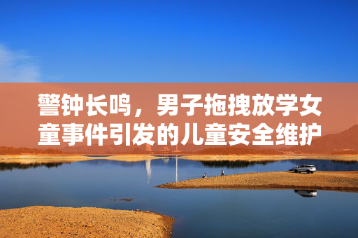 警钟长鸣，男子拖拽放学女童事件引发的儿童安全维护思考