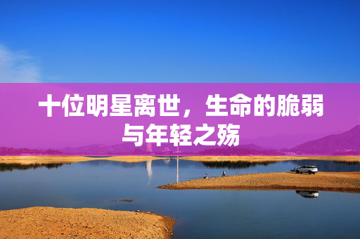 十位明星离世，生命的脆弱与年轻之殇