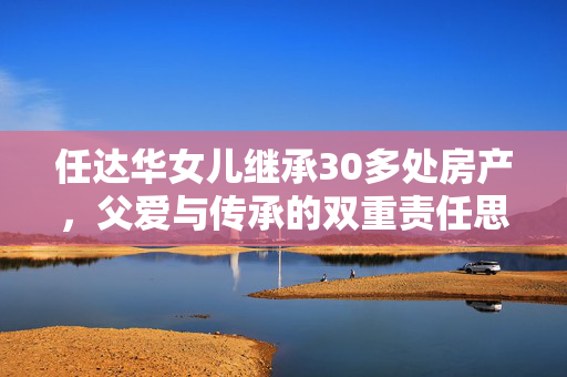 任达华女儿继承30多处房产，父爱与传承的双重责任思考