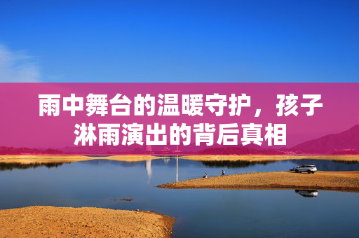 雨中舞台的温暖守护，孩子淋雨演出的背后真相