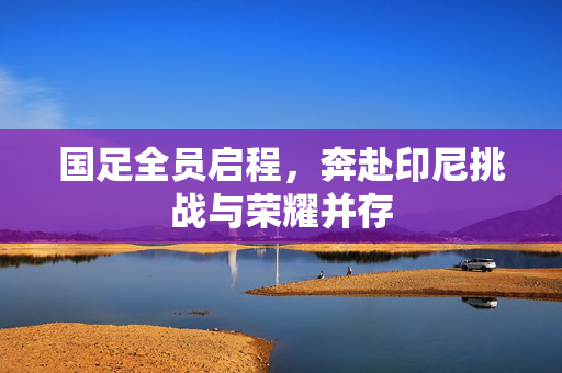 国足全员启程，奔赴印尼挑战与荣耀并存