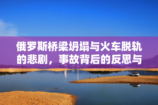 俄罗斯桥梁坍塌与火车脱轨的悲剧，事故背后的反思与警醒