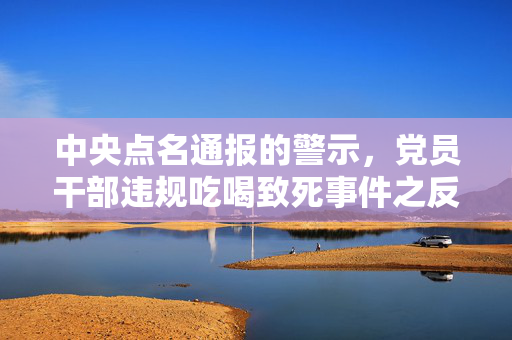 中央点名通报的警示，党员干部违规吃喝致死事件之反思