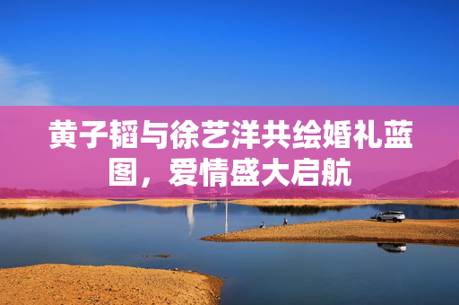 黄子韬与徐艺洋共绘婚礼蓝图，爱情盛大启航