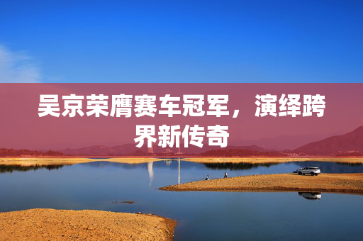 吴京荣膺赛车冠军，演绎跨界新传奇