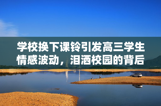 学校换下课铃引发高三学生情感波动，泪洒校园的背后故事