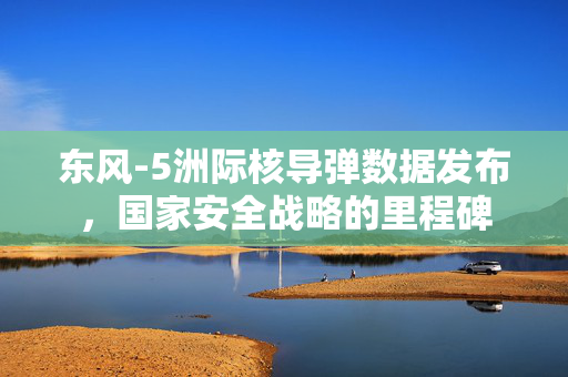 东风-5洲际核导弹数据发布，国家安全战略的里程碑