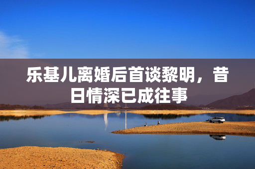 乐基儿离婚后首谈黎明，昔日情深已成往事
