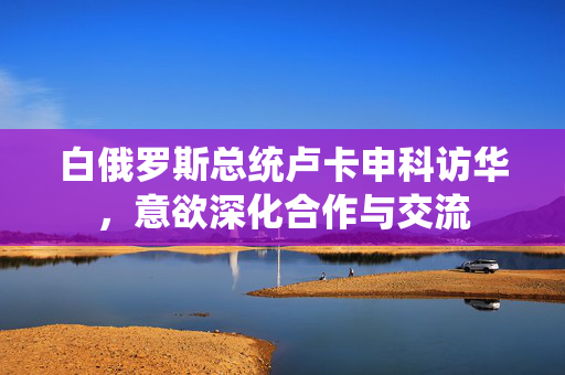 白俄罗斯总统卢卡申科访华，意欲深化合作与交流