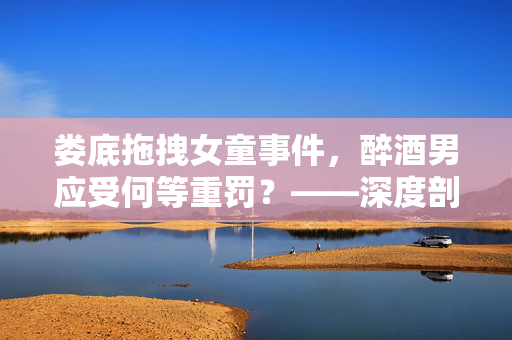 娄底拖拽女童事件，醉酒男应受何等重罚？——深度剖析与法律探讨
