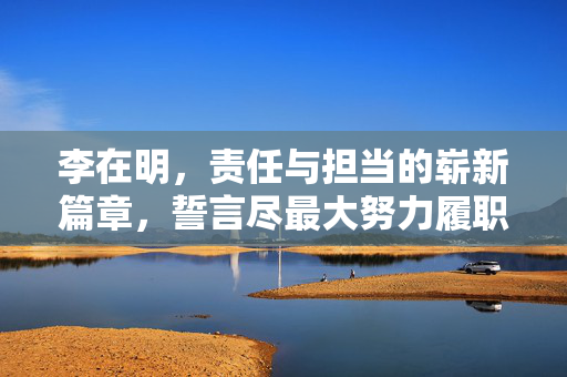李在明，责任与担当的崭新篇章，誓言尽最大努力履职