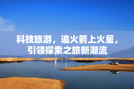 科技旅游，追火箭上火星，引领探索之旅新潮流