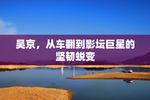 吴京，从车翻到影坛巨星的坚韧蜕变
