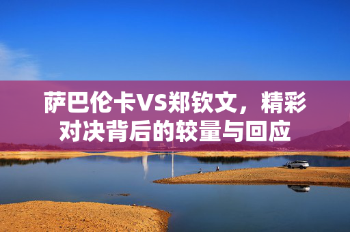 萨巴伦卡VS郑钦文，精彩对决背后的较量与回应
