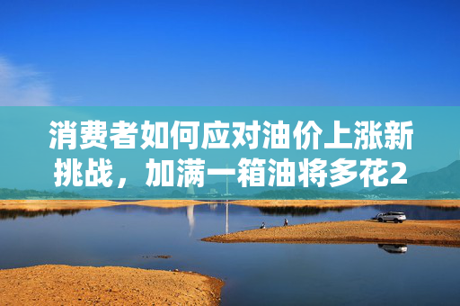 消费者如何应对油价上涨新挑战，加满一箱油将多花2.5元？