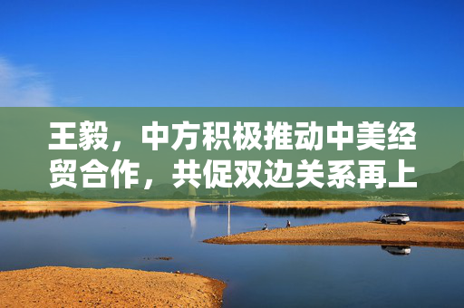 王毅，中方积极推动中美经贸合作，共促双边关系再上新台阶